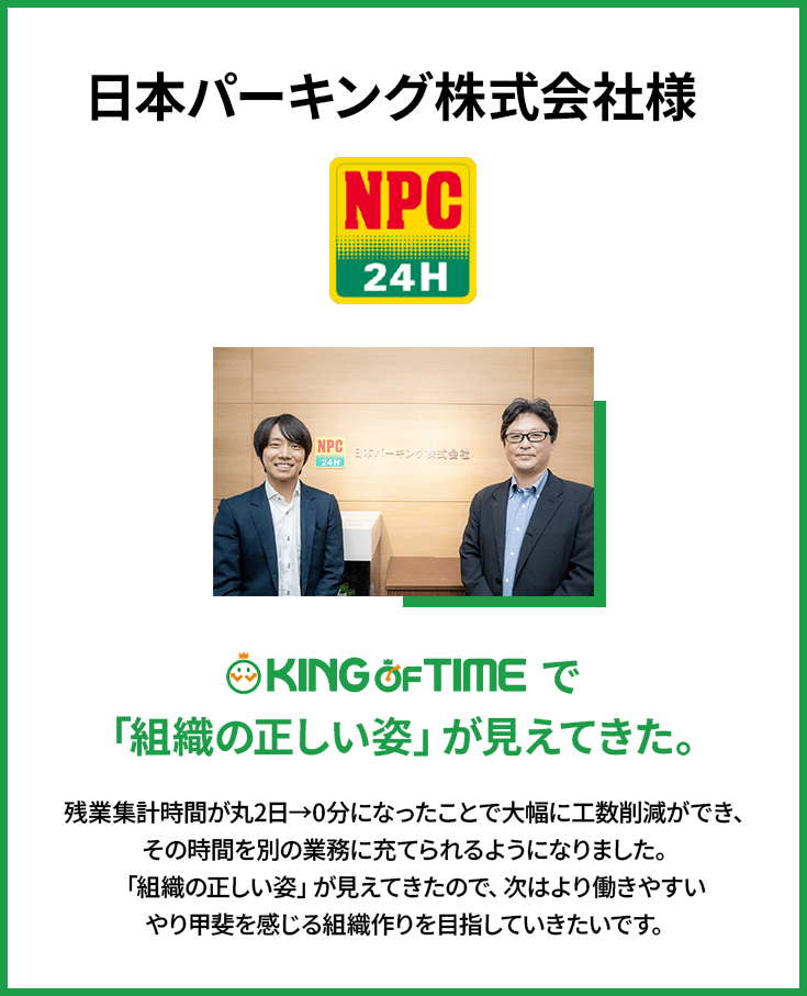 日本パーキング株式会社様 | KING OF TIME で「組織の正しい姿」が見えてきた。 | 残業集計時間が丸2日→0分になったことで大幅に工数削減ができ、その時間を別の業務に充てられるようになりました。「組織の正しい姿」が見えてきたので、次はより働きやすいやり甲斐を感じる組織作りを目指していきたいです。