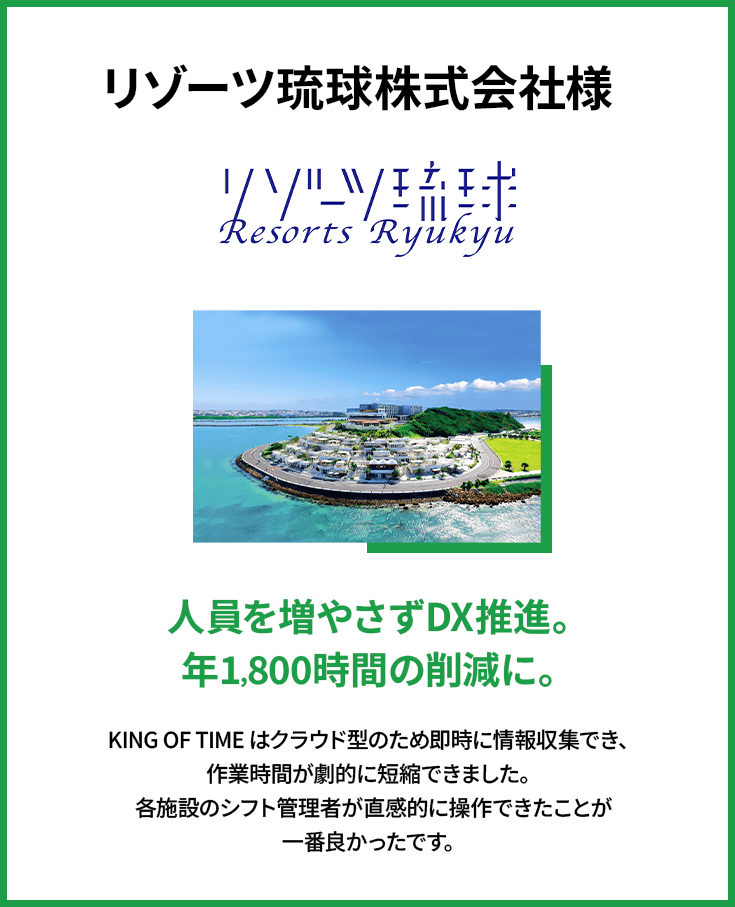 リゾーツ琉球株式会社様 | 人員を増やさずDX推進。年1,800時間の削減に。 | KING OF TIME はクラウド型のため即時に情報収集でき、作業時間が劇的に短縮できました。各施設のシフト管理者が直感的に操作できたことが一番良かったです。