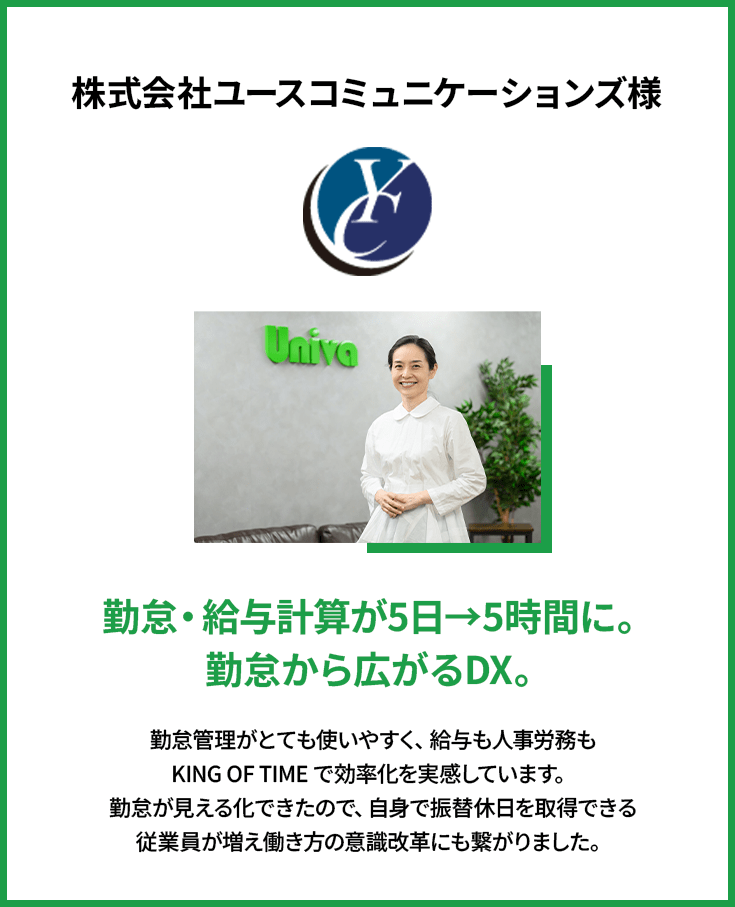 株式会社ユースコミュニケーションズ様 | 勤怠・給与計算が5日→5時間に。勤怠から広がるDX。 | 勤怠管理がとても使いやすく、給与も人事労務もKING OFTIMEで効率化を実感しています。勤怠が見える化できたので、自身で振替休日を取得できる従業員が増え働き方の意識改革にも繋がりました。