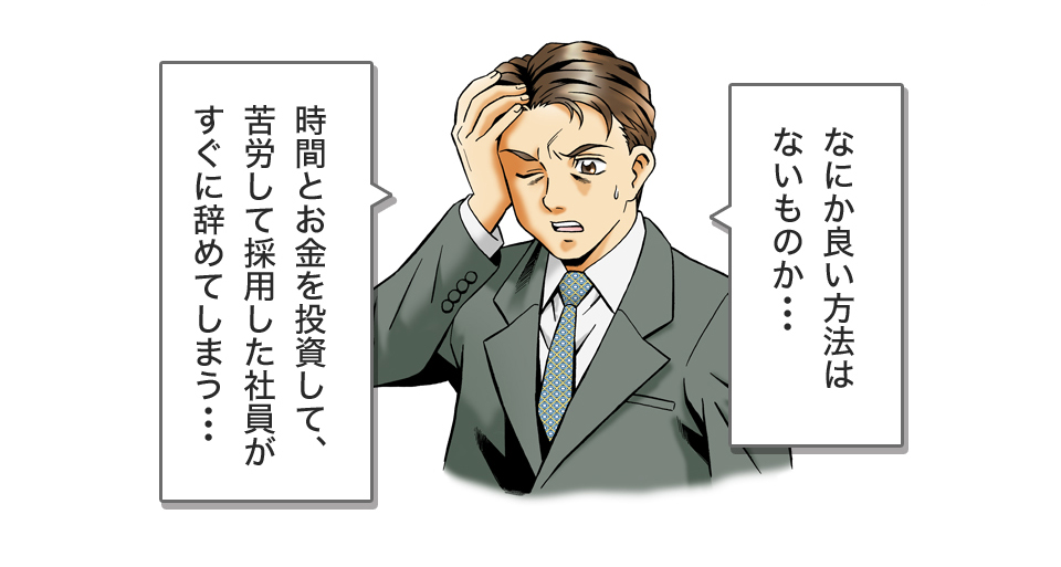 なにか良い方法はないものか･･･時間とお金を投資して、苦労して採用した社員がすぐに辞めてしまう･･･