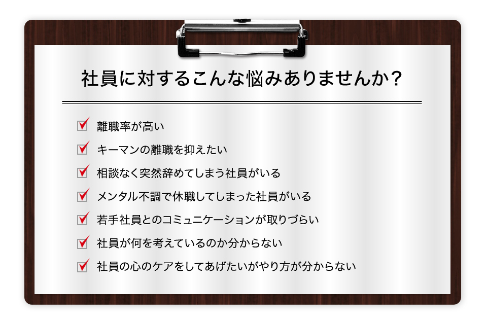 社員に対するこんな悩みありませんか？ 離職率が高い キーマンの離職を抑えたい 相談なく突然辞めてしまう社員がいる メンタル不調で休職してしまった社員がいる 若手社員とのコミュニケーションが取りづらい 社員が何を考えているのか分からない 社員の心のケアをしてあげたいがやり方が分からない