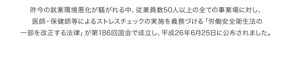 昨今の就業環境悪化が騒がれる中、従業員数50人以上の全ての事業場に対し、医師・保健師等によるストレスチェックの実施を義務づける「労働安全衛生法の一部を改正する法律」が第186回国会で成立し、平成26年6月25日に公布されました。