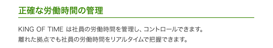 正確な労働時間の管理 KING OF TIME は社員の労働時間を管理し、コントロールできます。離れた拠点でも社員の労働時間をリアルタイムで把握できます。