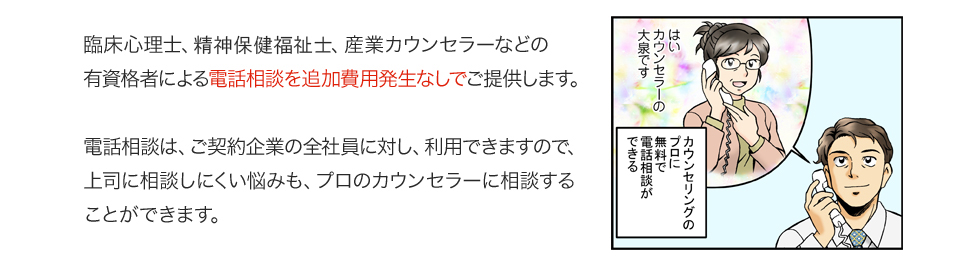 臨床心理士、社会保健福祉士、産業カウンセラーなどの有資格者による電話相談を追加費用発生なしでご提供します。電話相談は、ご契約企業の全社員に対し、利用できますので、上司に相談しにくい悩みも、プロのカウンセラーに相談することができます。