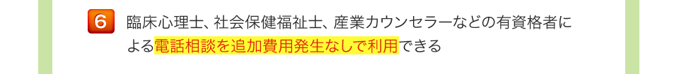 臨床心理士、社会保健福祉士、産業カウンセラーなどの有資格者による電話相談を追加費用発生なしで利用できる