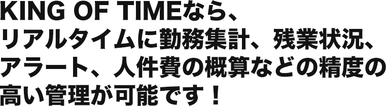 KING OF TIMEなら、 リアルタイムに勤務集計、残業状況、 アラート、人件費の概算などの精度の 高い管理が可能です！ 