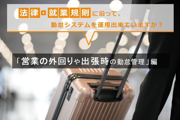 法律・就業規則に沿って、勤怠システムを運用出来ていますか？～「営業の外回りや出張時の勤怠管理」編～