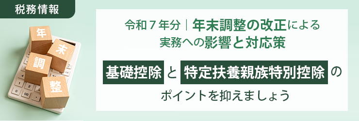 【税務情報】令和７年分｜年末調整の改正による実務への影響と対応策　～「基礎控除」と「特定扶養親族特別控除」のポイントを抑えましょう～