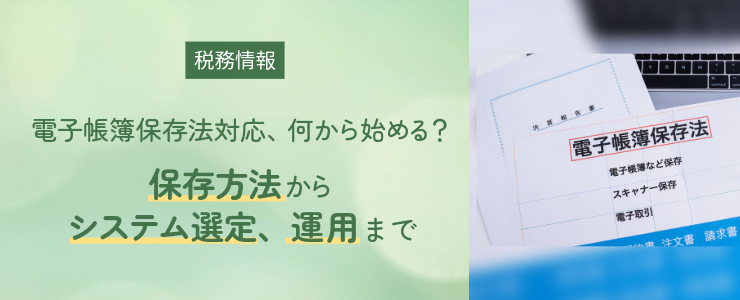 【税務情報】電子帳簿保存法対応、何から始める？ ～保存方法からシステム選定、運用まで～