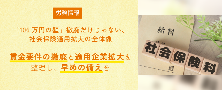 【労務情報】「106万円の壁」撤廃だけじゃない、社会保険適用拡大の全体像 ー 賃金要件の撤廃と適用企業拡大を整理し、早めの備えを ー